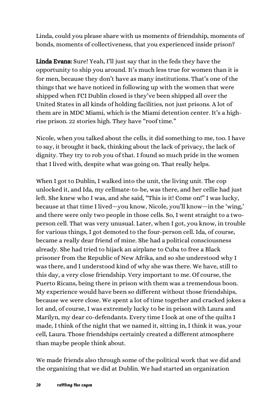 Linda, could you please share with us moments of friendship, moments of  ‘bonds, moments of collectiveness, that you experienced inside prison?  Linda Evans: Sure! Yeah, Tl just say that in the feds they have the opportunity to ship you around. It’s much less truc for women than it is for men, because they don’t have as many institutions. That’s one of the things that we have noticed in following up with the women that were shipped when FCI Dublin closed is they ve been shipped all over the United States in all kinds of holding facilities, not just prisons. Alot of them are in MDC Miami, which is the Miami detention center. s a high- rise prison. 22 stories high. They have “roof time.”  Nicole, when you talked about the cells,it did something to me, too. 1 have. to say, it brought it back, thinking about the lack of privacy, the lack of dignity. They try to rob you of that. I found so much pride in the women that I lived with, despite what was going on. That really helps.  When I got to Dublin, 1 walked into the unit, the living unit. The cop unlocked it, and Ida, my cellmate-to-be, was there, and her cellie had just left. She knew who I was, and she said, “This is it! Come ont” I’was lucky, because at that time [ lived—you know, Nicole, you’ll know—in the ‘wing,’ and there were only two people in those cells. So, I went straight 0 a two- person cell. That was very unusual. Later, when I got, you know, in trouble for various things, I got demoted to the four-person cell.Ida, of course, became a really dear friend of mine. She had a political consciousness already. She had tried to hijack an airplane to Cuba to free a Black. prisoner from the Republic of New Afika, and so she understood why T was there, and I understood kind of why she was there. We have, stll to this day, a very close friendship. Very important to me. Of course, the Puerto Ricans, being there in prison with them was a tremendous boon. My experience would have been so different without those friendships, because we were close. We spent a lot of time together and cracked jokes a lot and, of course, 1 was extremely lucky to be in prison with Laura and Marilyn, my dear co-defendants. Every time 1 look at one of the quilts [ made, T think of the night that we named i, sitting in, I think it was, your cell, Laura. Those friendships certainly created a different atmosphere than maybe people think about.  We made friends also through some of the political work that we did and  the organizing that we did at Dublin. We had started an organization  B g thecages 